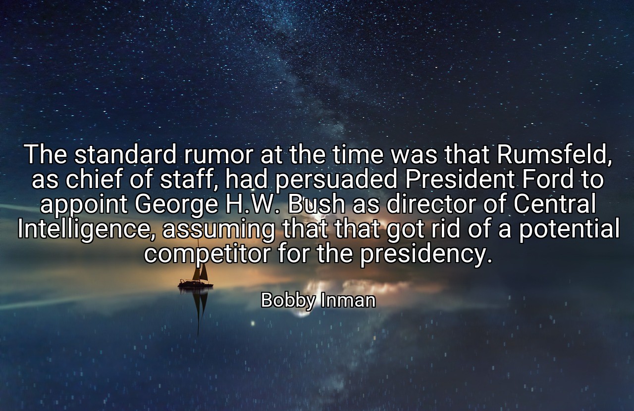 The standard rumor at the time was that Rumsfeld, as chief of staff, had persuaded President Ford to appoint George H.W. Bush as director of Central Intelligence, assuming that that got rid of a potential competitor for the presidency. - Bobby Inman