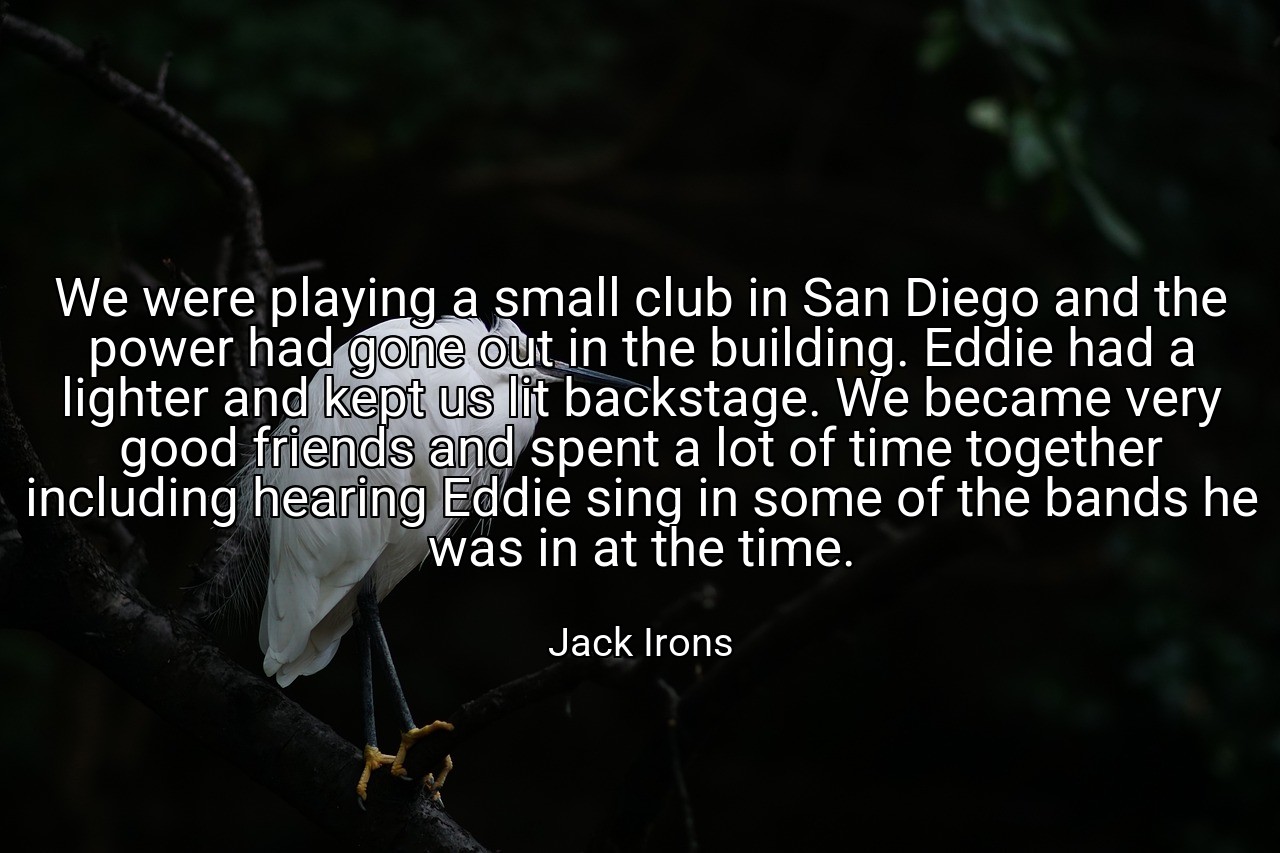 We were playing a small club in San Diego and the power had gone out in the building. Eddie had a lighter and kept us lit backstage. We became very good friends and spent a lot of time together including hearing Eddie sing in some of the bands he was in at the time. - Jack Irons