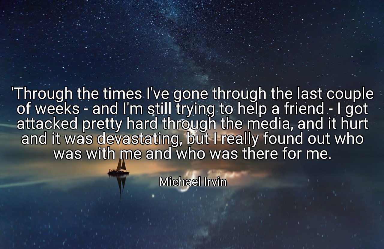 'Through the times I've gone through the last couple of weeks - and I'm still trying to help a friend - I got attacked pretty hard through the media, and it hurt and it was devastating, but I really found out who was with me and who was there for me. - Michael Irvin