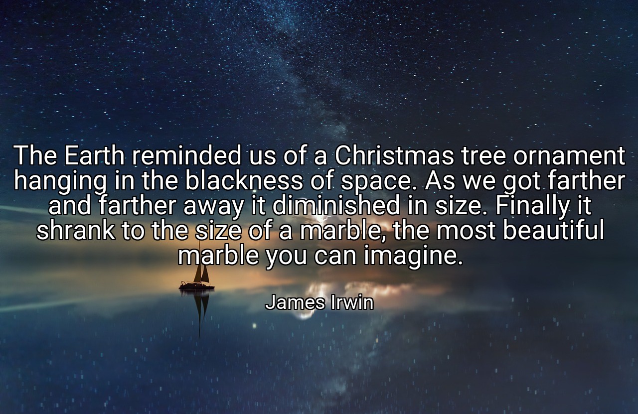 The Earth reminded us of a Christmas tree ornament hanging in the blackness of space. As we got farther and farther away it diminished in size. Finally it shrank to the size of a marble, the most beautiful marble you can imagine. - James Irwin