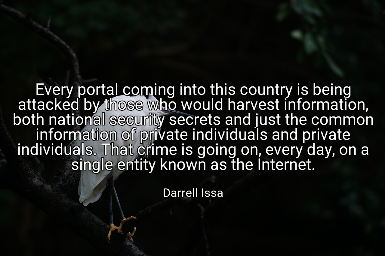 Every portal coming into this country is being attacked by those who would harvest information, both national security secrets and just the common information of private individuals and private individuals. That crime is going on, every day, on a single entity known as the Internet. - Darrell Issa