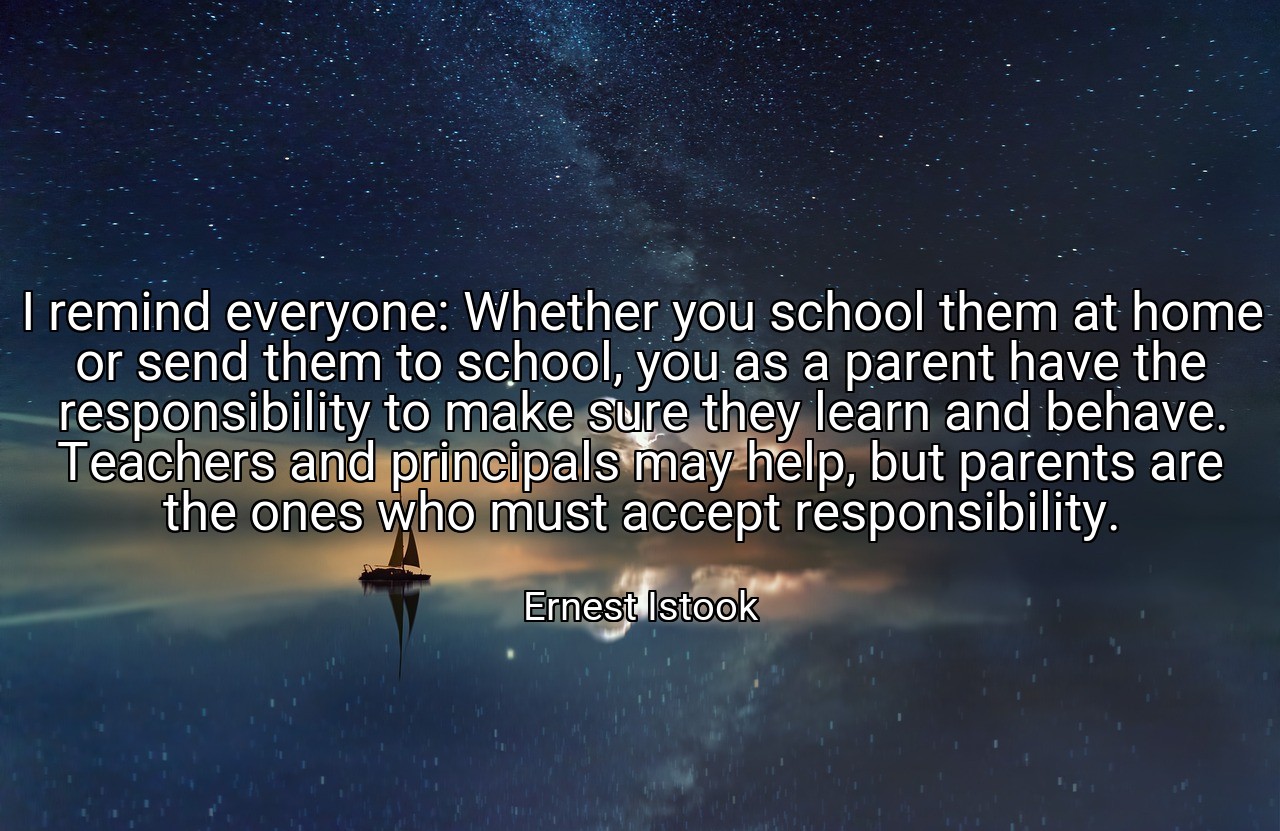I remind everyone: Whether you school them at home or send them to school, you as a parent have the responsibility to make sure they learn and behave. Teachers and principals may help, but parents are the ones who must accept responsibility. - Ernest Istook
