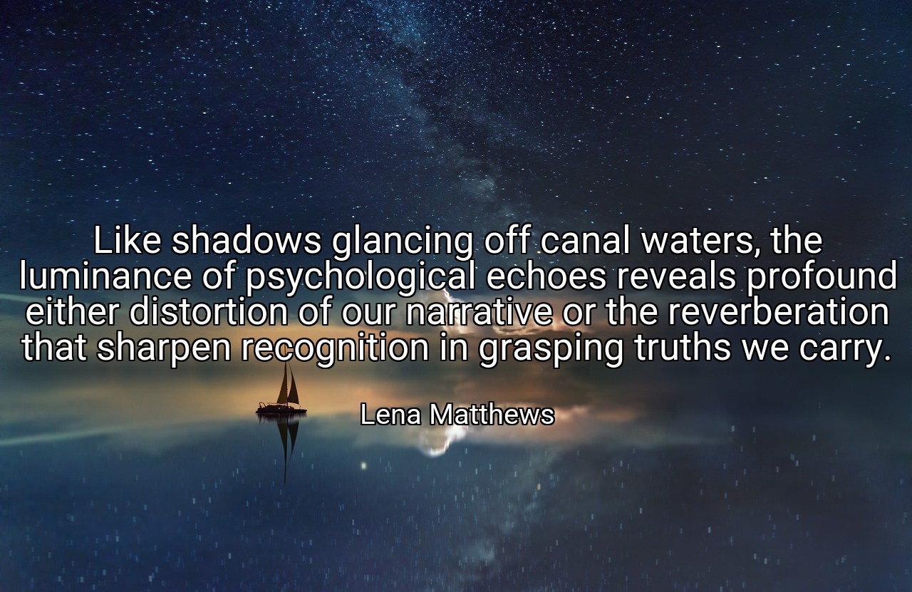 Like shadows glancing off canal waters, the luminance of psychological echoes reveals profound either distortion of our narrative or the reverberation that sharpen recognition in grasping truths we carry. - Lena Matthews