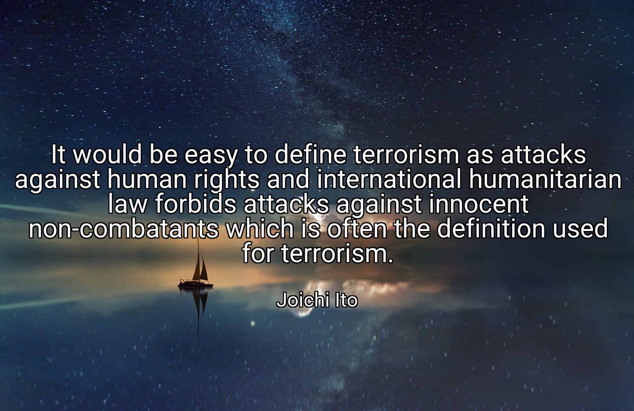 It would be easy to define terrorism as attacks against human rights and international humanitarian law forbids attacks against innocent non-combatants which is often the definition used for terrorism. - Joichi Ito