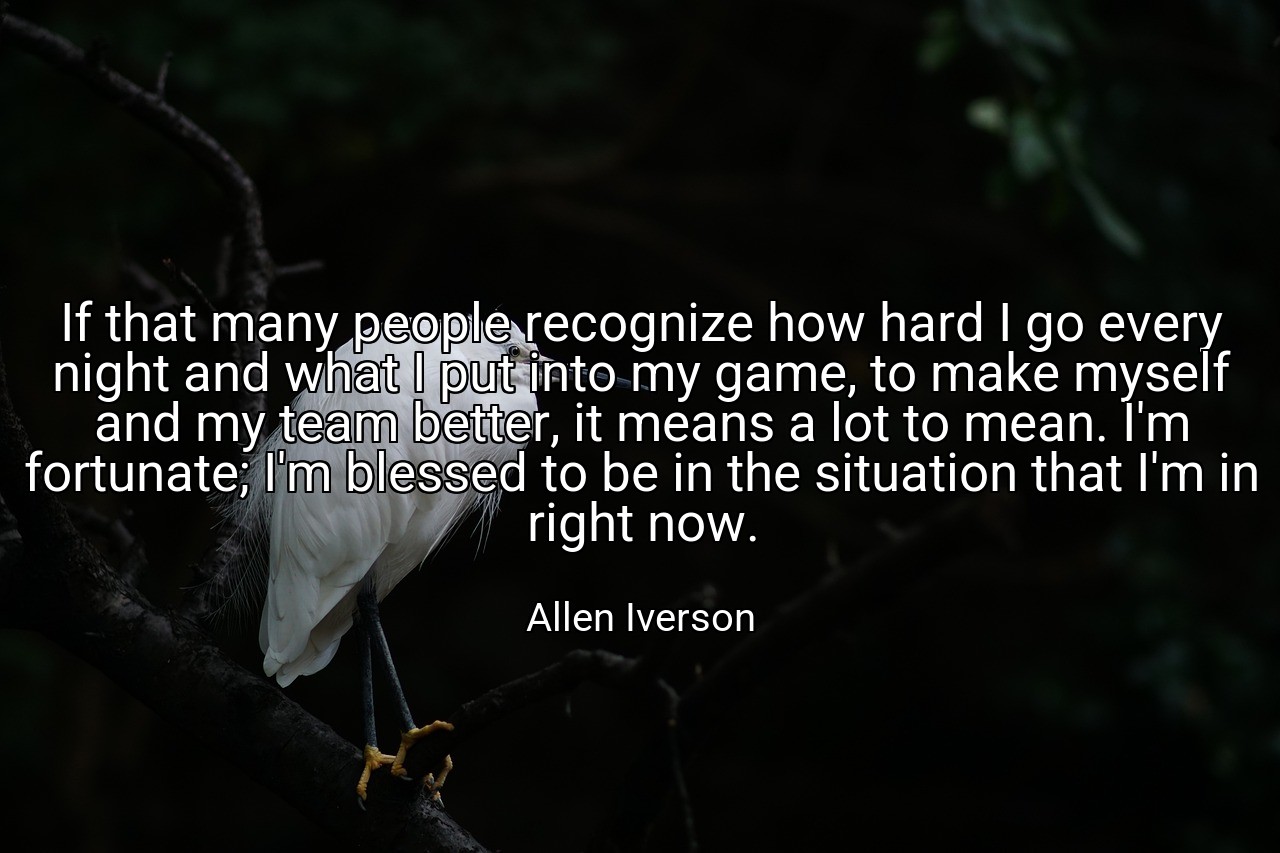 If that many people recognize how hard I go every night and what I put into my game, to make myself and my team better, it means a lot to mean. I'm fortunate; I'm blessed to be in the situation that I'm in right now. - Allen Iverson