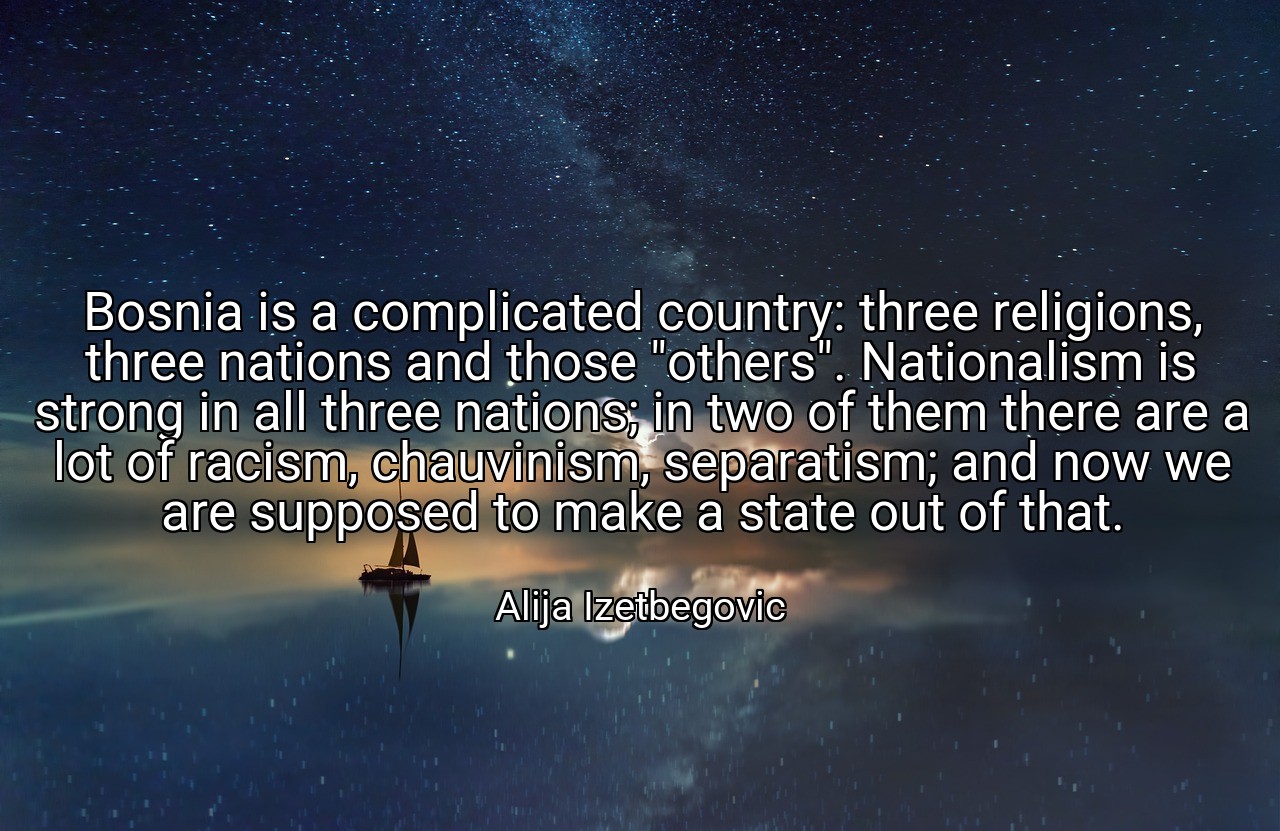 Bosnia is a complicated country: three religions, three nations and those "others". Nationalism is strong in all three nations; in two of them there are a lot of racism, chauvinism, separatism; and now we are supposed to make a state out of that. - Alija Izetbegovic