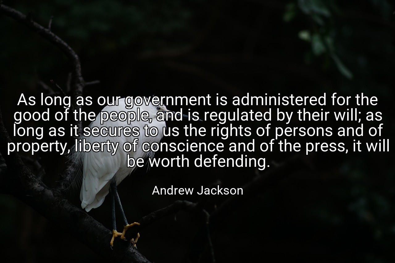 As long as our government is administered for the good of the people, and is regulated by their will; as long as it secures to us the rights of persons and of property, liberty of conscience and of the press, it will be worth defending. - Andrew Jackson