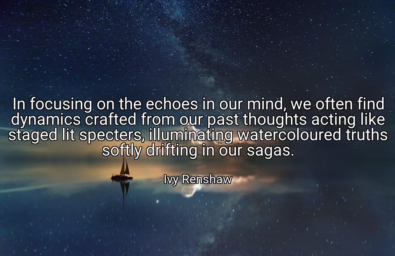 In focusing on the echoes in our mind, we often find dynamics crafted from our past thoughts acting like staged lit specters, illuminating watercoloured truths softly drifting in our sagas. - Ivy Renshaw