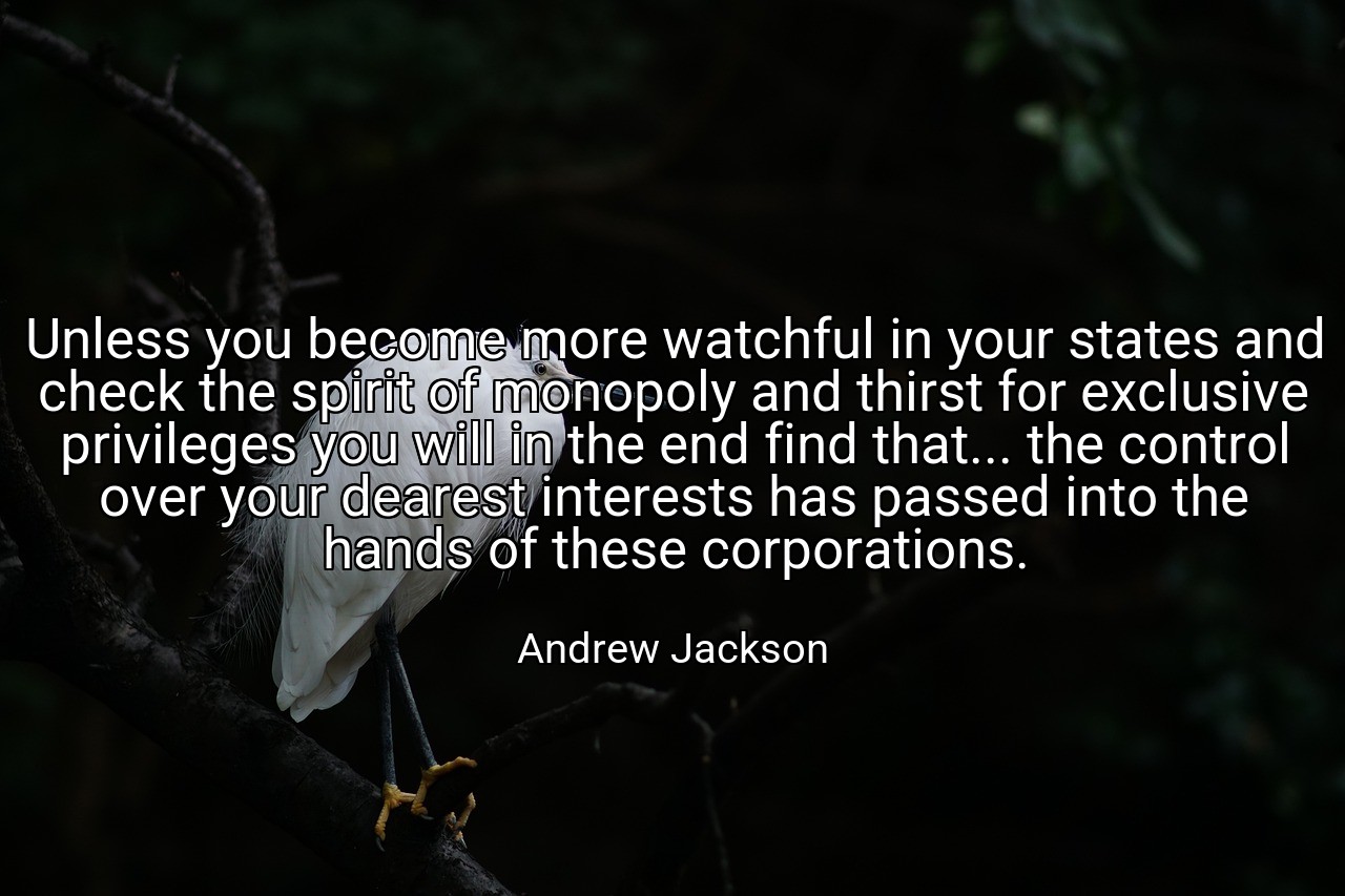 Unless you become more watchful in your states and check the spirit of monopoly and thirst for exclusive privileges you will in the end find that... the control over your dearest interests has passed into the hands of these corporations. - Andrew Jackson