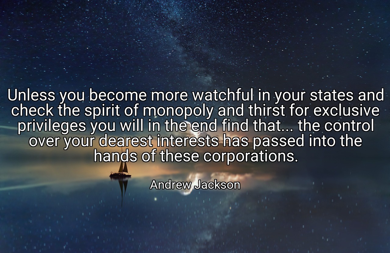 Unless you become more watchful in your states and check the spirit of monopoly and thirst for exclusive privileges you will in the end find that... the control over your dearest interests has passed into the hands of these corporations. - Andrew Jackson