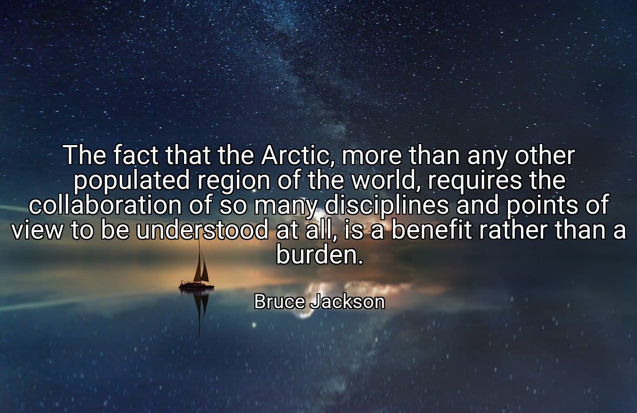 The fact that the Arctic, more than any other populated region of the world, requires the collaboration of so many disciplines and points of view to be understood at all, is a benefit rather than a burden. - Bruce Jackson