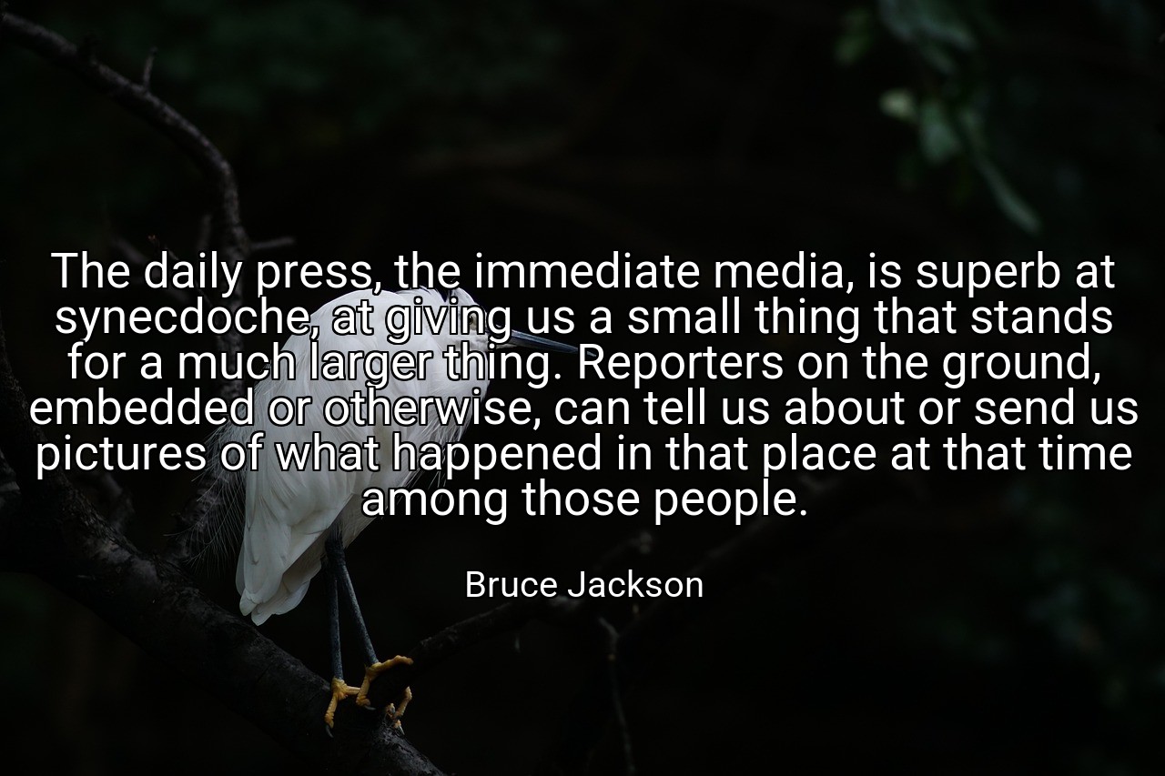 The daily press, the immediate media, is superb at synecdoche, at giving us a small thing that stands for a much larger thing. Reporters on the ground, embedded or otherwise, can tell us about or send us pictures of what happened in that place at that time among those people. - Bruce Jackson