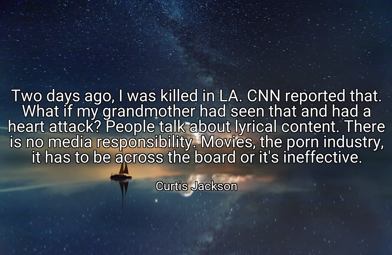 Two days ago, I was killed in LA. CNN reported that. What if my grandmother had seen that and had a heart attack? People talk about lyrical content. There is no media responsibility. Movies, the porn industry, it has to be across the board or it's ineffective. - Curtis Jackson