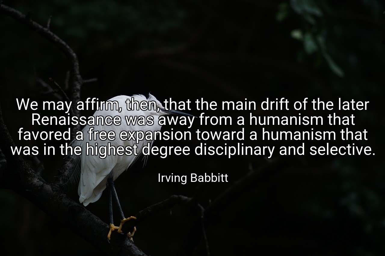 We may affirm, then, that the main drift of the later Renaissance was away from a humanism that favored a free expansion toward a humanism that was in the highest degree disciplinary and selective. - Irving Babbitt