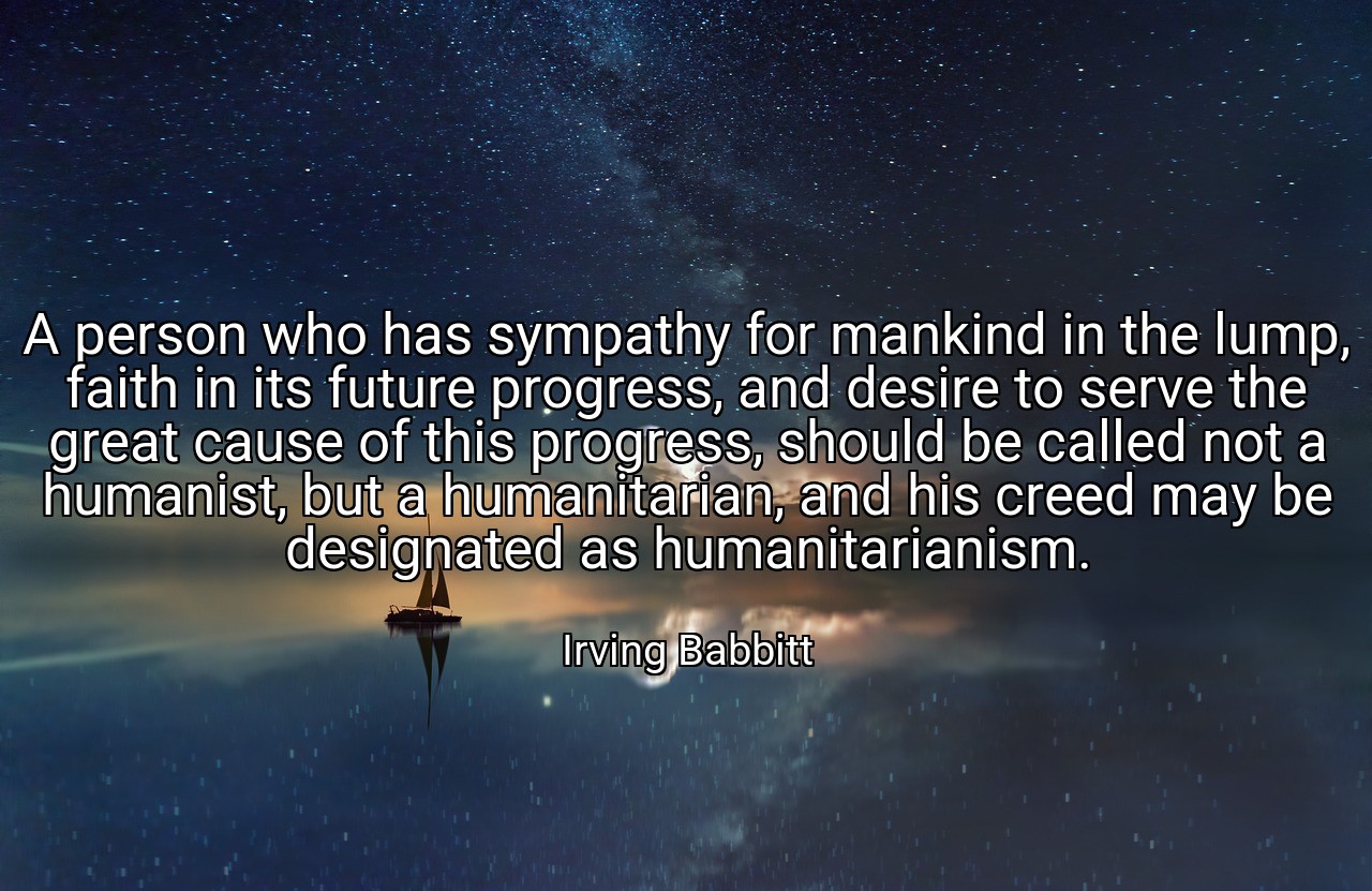 A person who has sympathy for mankind in the lump, faith in its future progress, and desire to serve the great cause of this progress, should be called not a humanist, but a humanitarian, and his creed may be designated as humanitarianism. - Irving Babbitt
