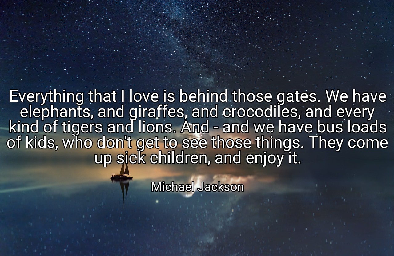Everything that I love is behind those gates. We have elephants, and giraffes, and crocodiles, and every kind of tigers and lions. And - and we have bus loads of kids, who don't get to see those things. They come up sick children, and enjoy it. - Michael Jackson