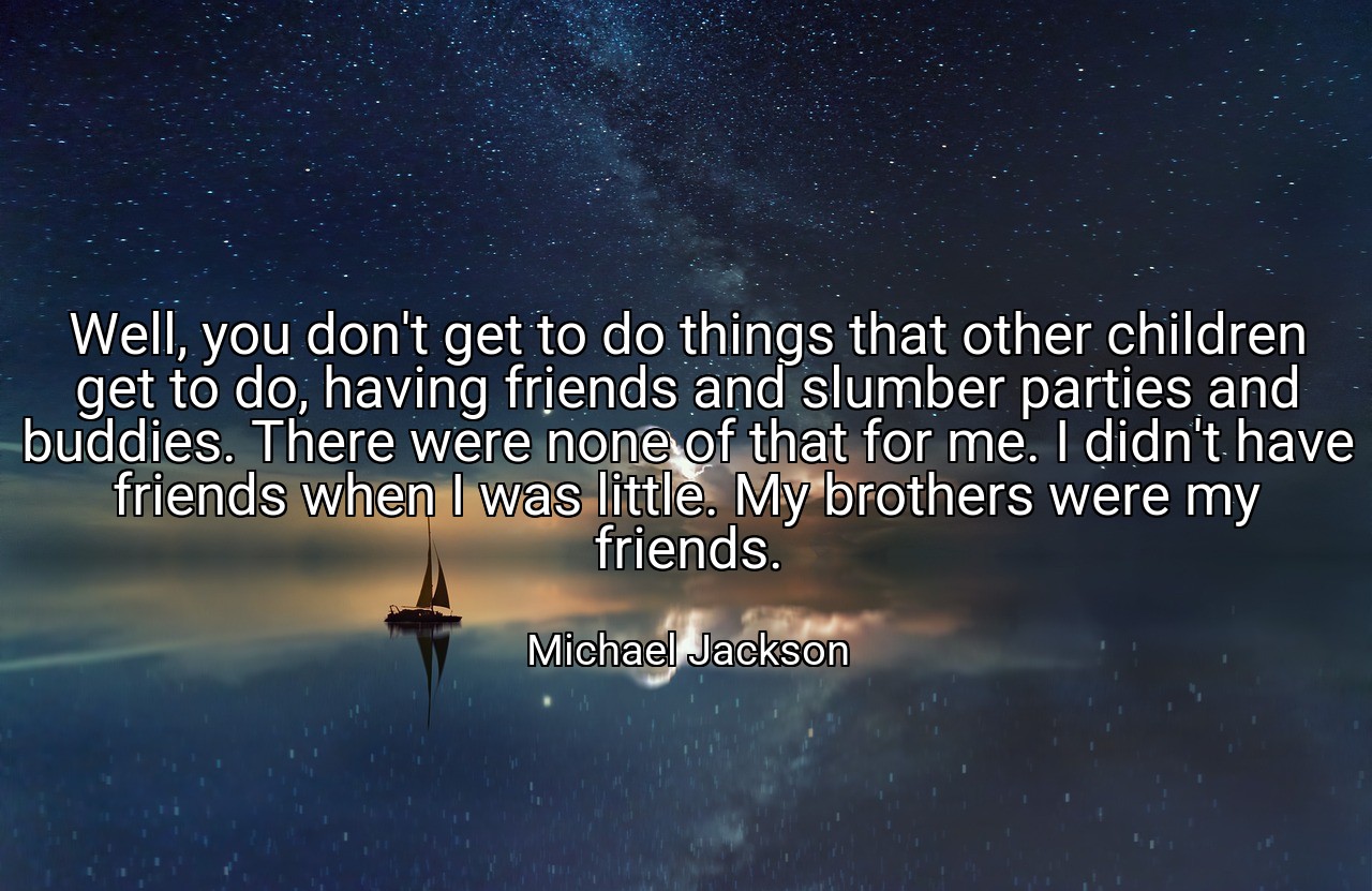 Well, you don't get to do things that other children get to do, having friends and slumber parties and buddies. There were none of that for me. I didn't have friends when I was little. My brothers were my friends. - Michael Jackson