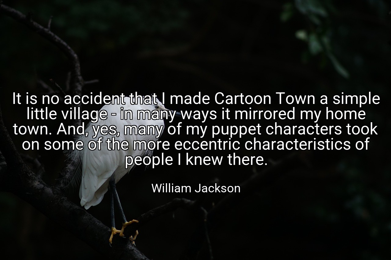 It is no accident that I made Cartoon Town a simple little village - in many ways it mirrored my home town. And, yes, many of my puppet characters took on some of the more eccentric characteristics of people I knew there. - William Jackson