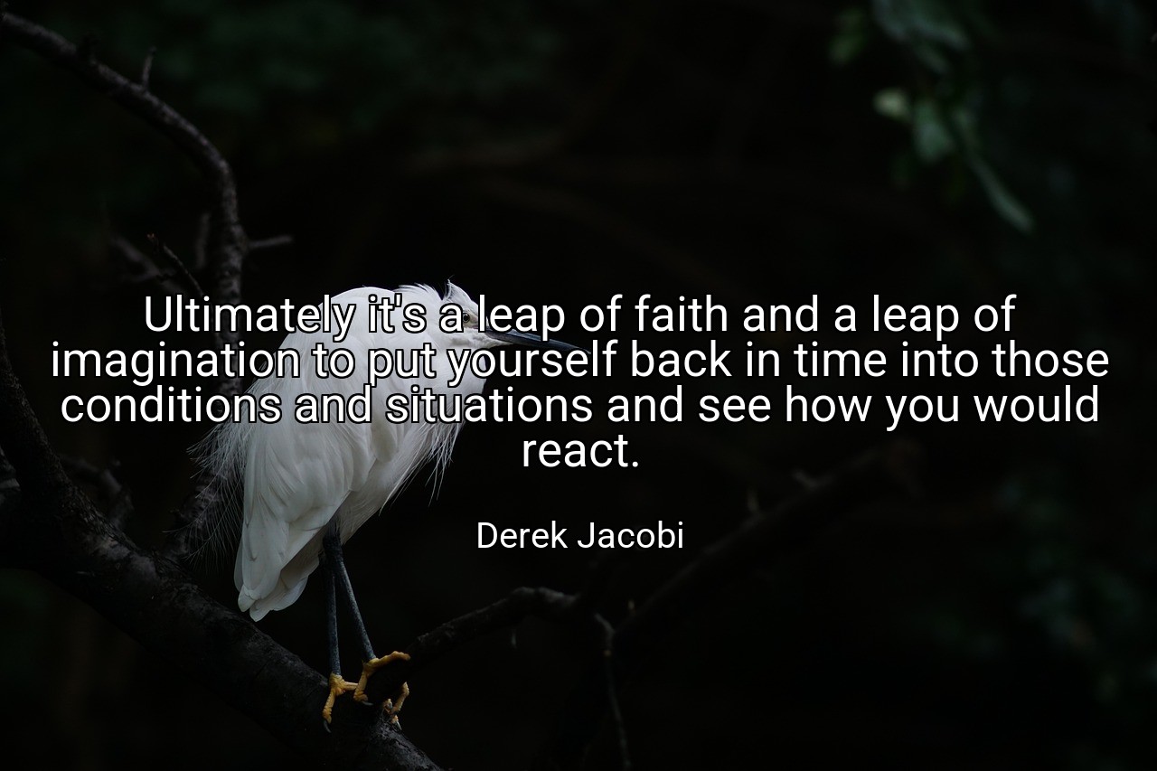 Ultimately it's a leap of faith and a leap of imagination to put yourself back in time into those conditions and situations and see how you would react. - Derek Jacobi