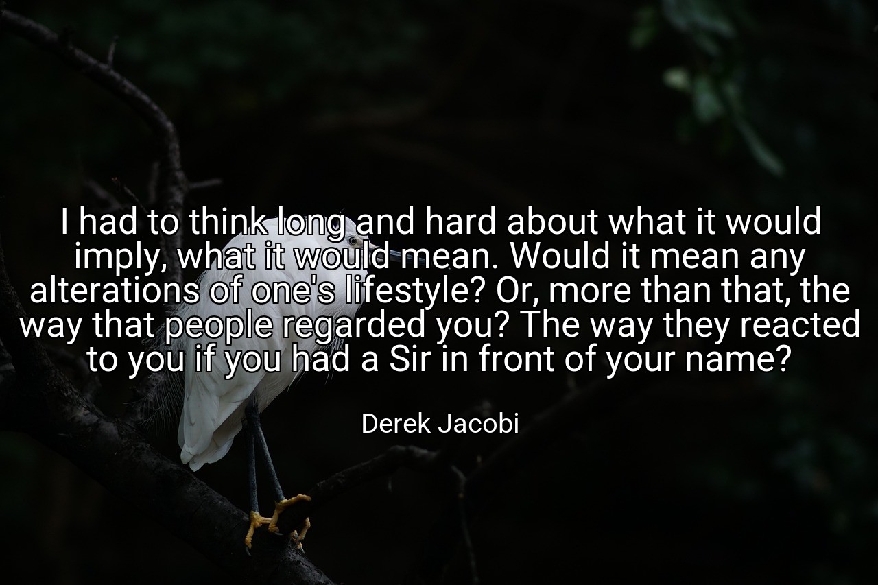 I had to think long and hard about what it would imply, what it would mean. Would it mean any alterations of one's lifestyle? Or, more than that, the way that people regarded you? The way they reacted to you if you had a Sir in front of your name? - Derek Jacobi