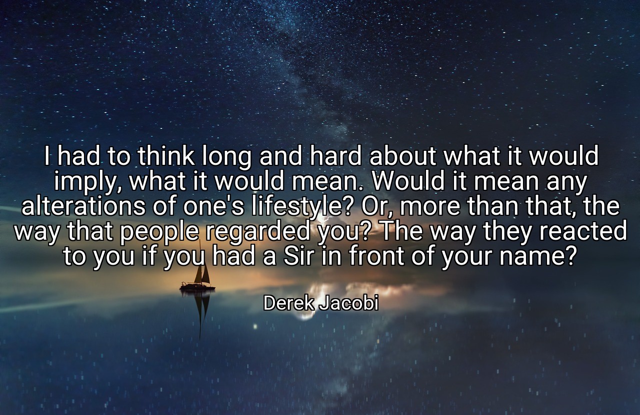 I had to think long and hard about what it would imply, what it would mean. Would it mean any alterations of one's lifestyle? Or, more than that, the way that people regarded you? The way they reacted to you if you had a Sir in front of your name? - Derek Jacobi