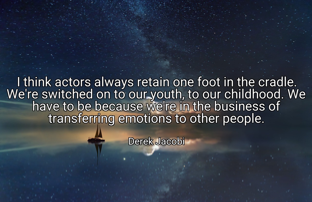 I think actors always retain one foot in the cradle. We're switched on to our youth, to our childhood. We have to be because we're in the business of transferring emotions to other people. - Derek Jacobi