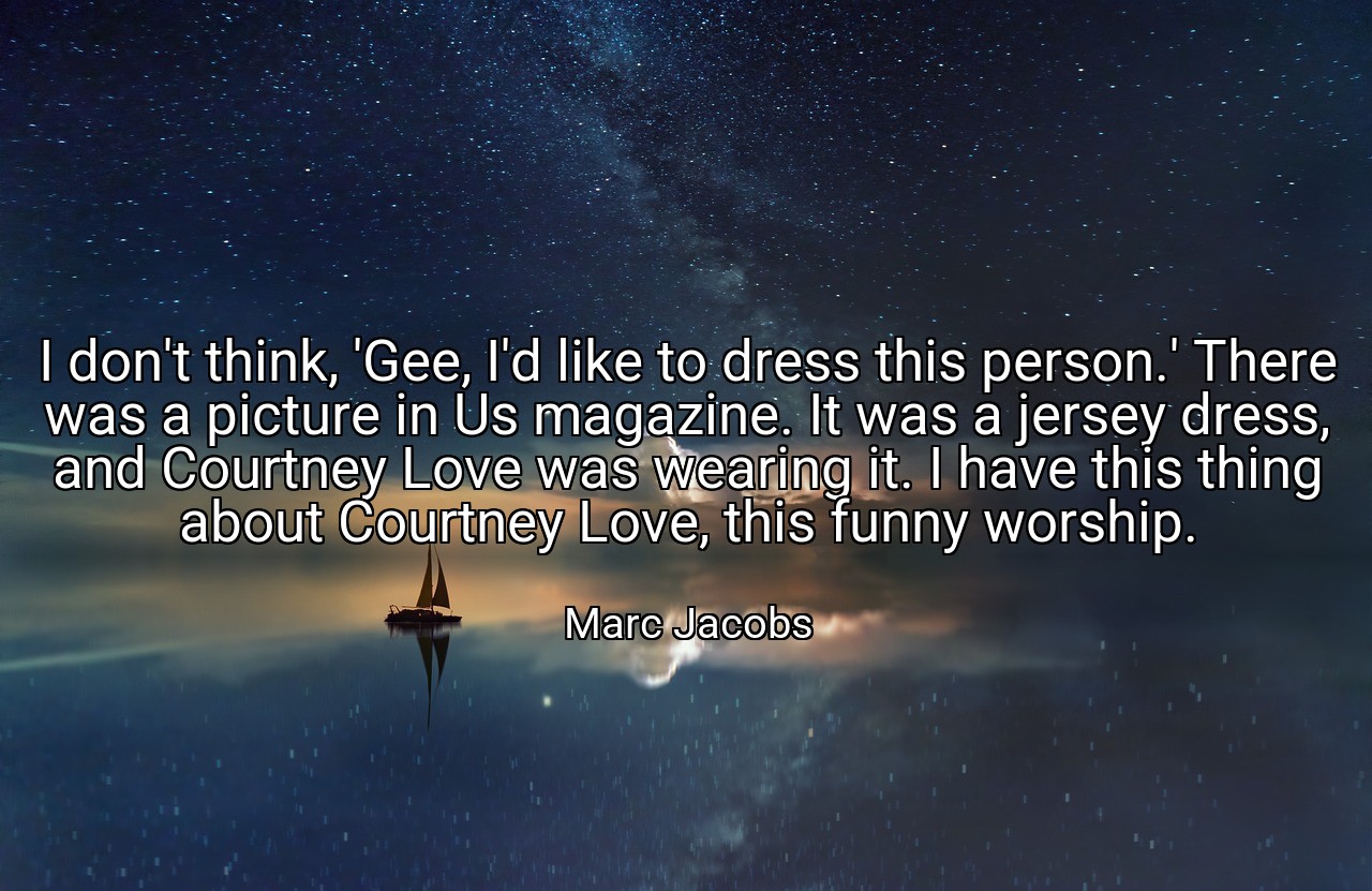 I don't think, 'Gee, I'd like to dress this person.' There was a picture in Us magazine. It was a jersey dress, and Courtney Love was wearing it. I have this thing about Courtney Love, this funny worship. - Marc Jacobs