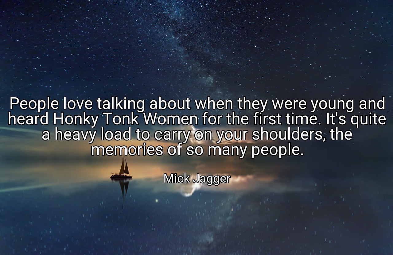 People love talking about when they were young and heard Honky Tonk Women for the first time. It's quite a heavy load to carry on your shoulders, the memories of so many people. - Mick Jagger