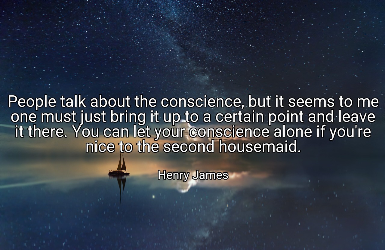 People talk about the conscience, but it seems to me one must just bring it up to a certain point and leave it there. You can let your conscience alone if you're nice to the second housemaid. - Henry James