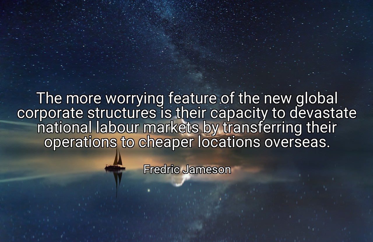 The more worrying feature of the new global corporate structures is their capacity to devastate national labour markets by transferring their operations to cheaper locations overseas. - Fredric Jameson