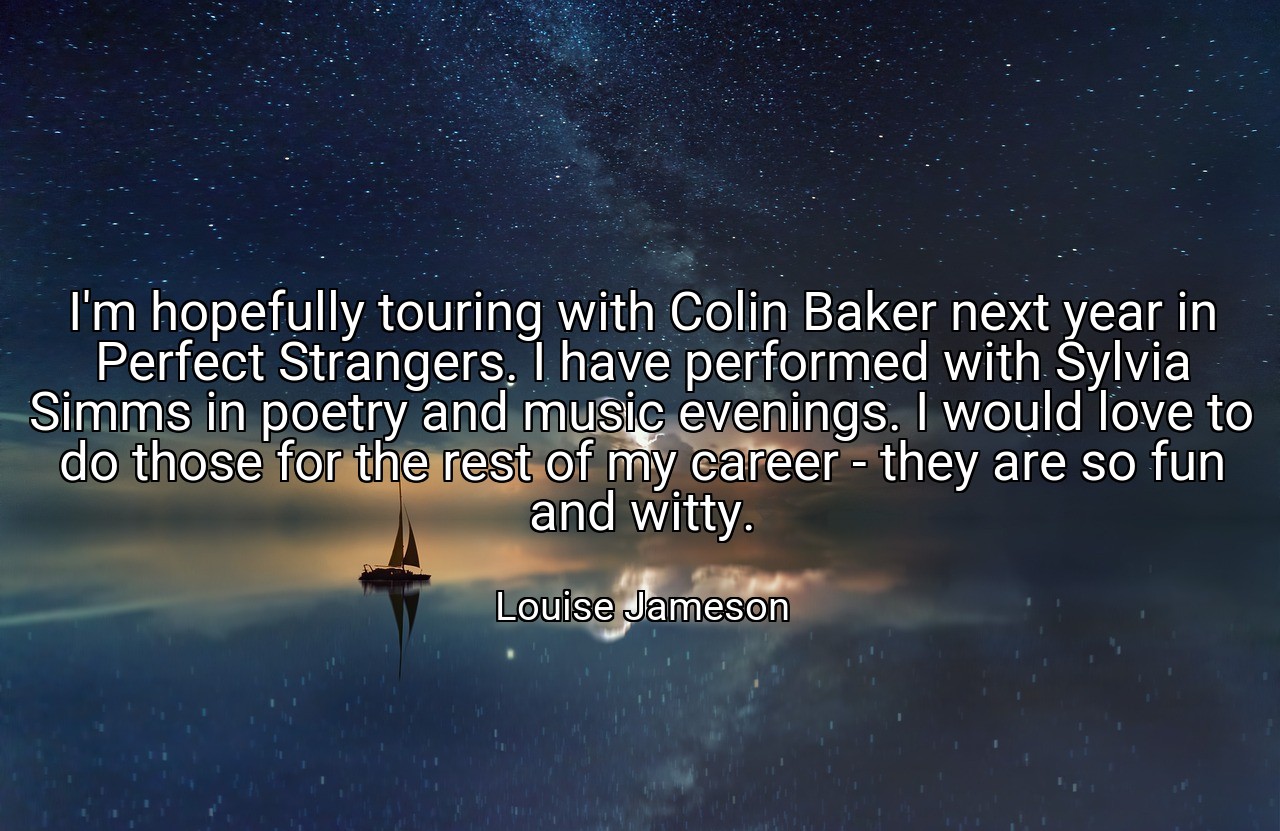 I'm hopefully touring with Colin Baker next year in Perfect Strangers. I have performed with Sylvia Simms in poetry and music evenings. I would love to do those for the rest of my career - they are so fun and witty. - Louise Jameson
