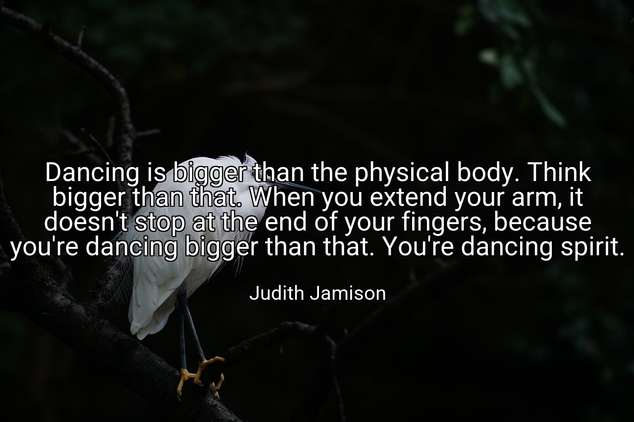 Dancing is bigger than the physical body. Think bigger than that. When you extend your arm, it doesn't stop at the end of your fingers, because you're dancing bigger than that. You're dancing spirit. - Judith Jamison