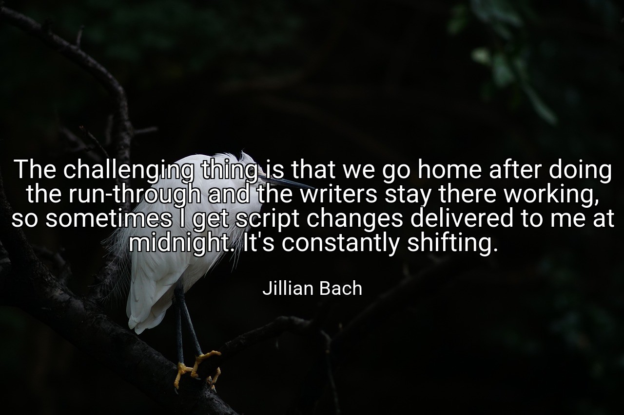 The challenging thing is that we go home after doing the run-through and the writers stay there working, so sometimes I get script changes delivered to me at midnight. It's constantly shifting. - Jillian Bach