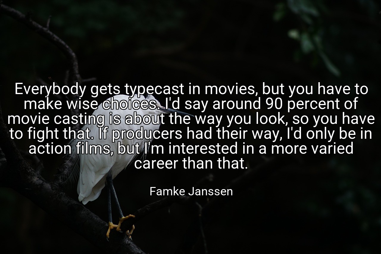Everybody gets typecast in movies, but you have to make wise choices. I'd say around 90 percent of movie casting is about the way you look, so you have to fight that. If producers had their way, I'd only be in action films, but I'm interested in a more varied career than that. - Famke Janssen