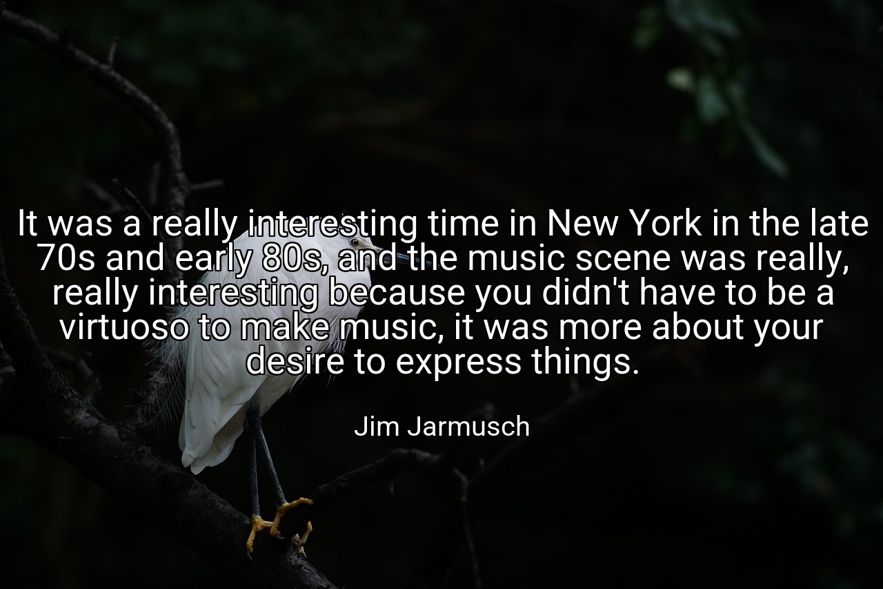 It was a really interesting time in New York in the late 70s and early 80s, and the music scene was really, really interesting because you didn't have to be a virtuoso to make music, it was more about your desire to express things. - Jim Jarmusch