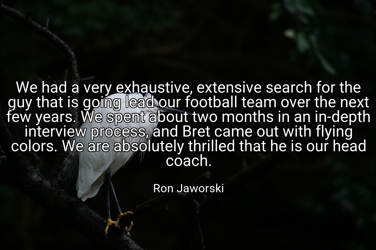 We had a very exhaustive, extensive search for the guy that is going lead our football team over the next few years. We spent about two months in an in-depth interview process, and Bret came out with flying colors. We are absolutely thrilled that he is our head coach. - Ron Jaworski