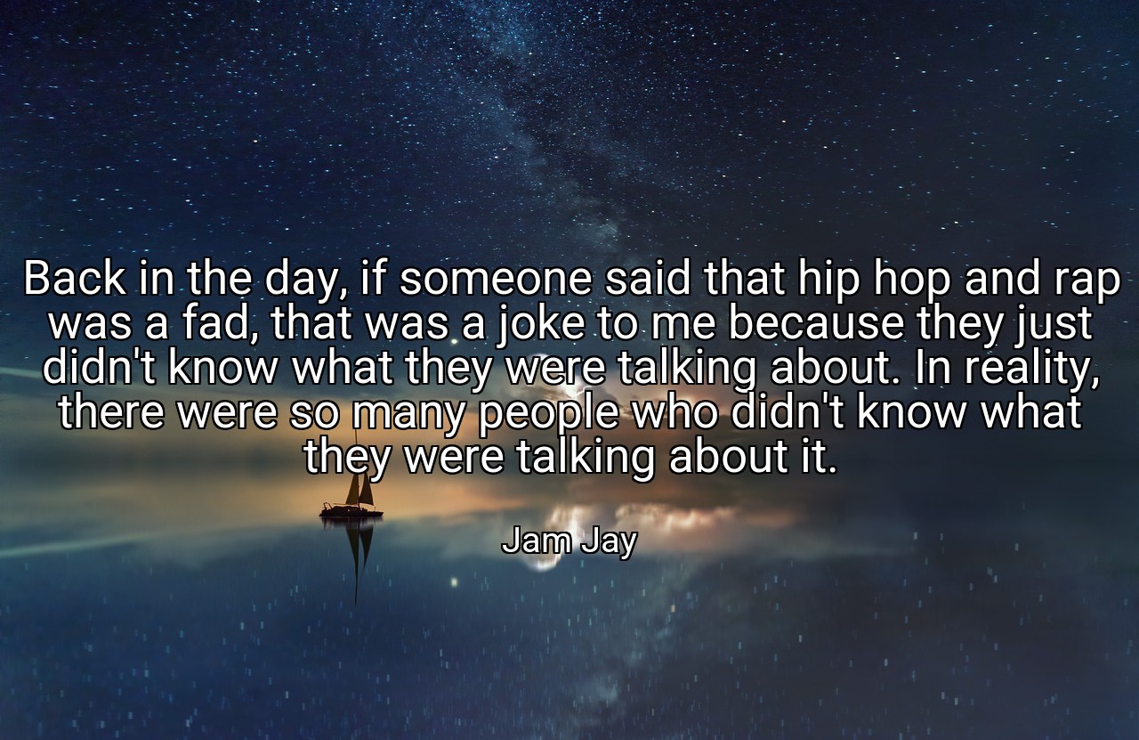 Back in the day, if someone said that hip hop and rap was a fad, that was a joke to me because they just didn't know what they were talking about. In reality, there were so many people who didn't know what they were talking about it. - Jam Jay
