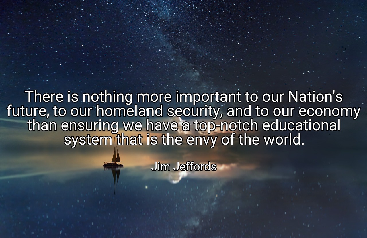 There is nothing more important to our Nation's future, to our homeland security, and to our economy than ensuring we have a top-notch educational system that is the envy of the world. - Jim Jeffords