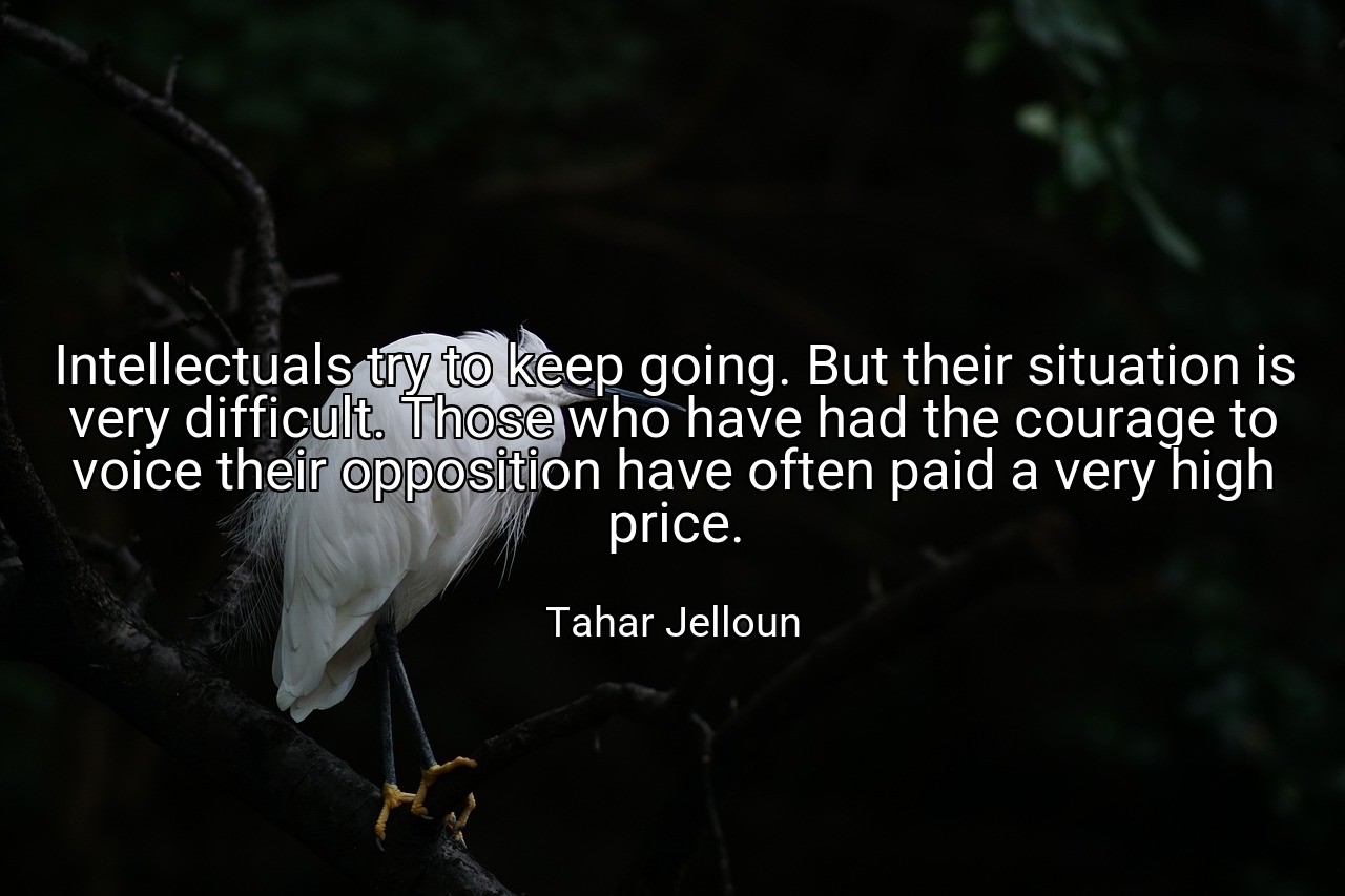 Intellectuals try to keep going. But their situation is very difficult. Those who have had the courage to voice their opposition have often paid a very high price. - Tahar Jelloun