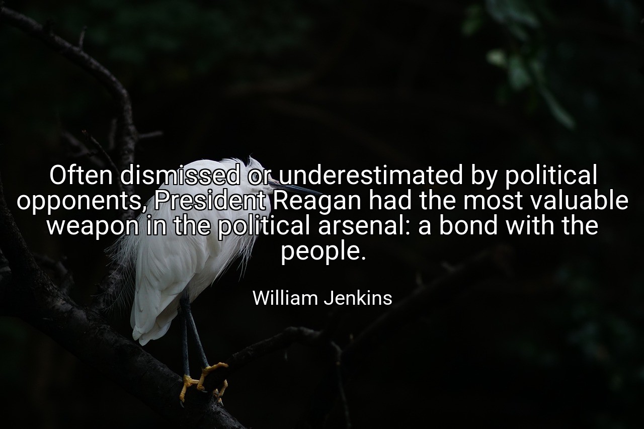 Often dismissed or underestimated by political opponents, President Reagan had the most valuable weapon in the political arsenal: a bond with the people. - William Jenkins