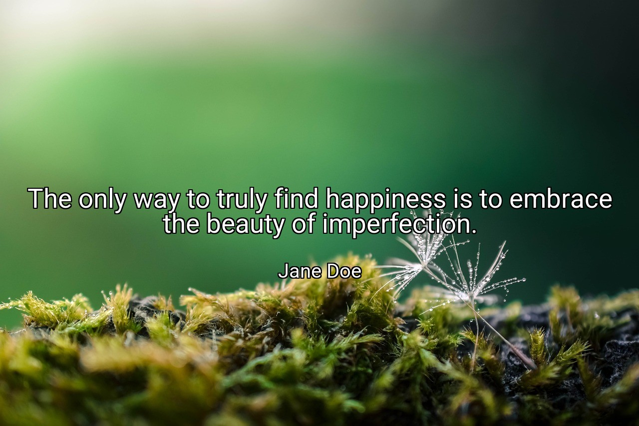 The only way to truly find happiness is to embrace the beauty of imperfection. - Jane Doe
