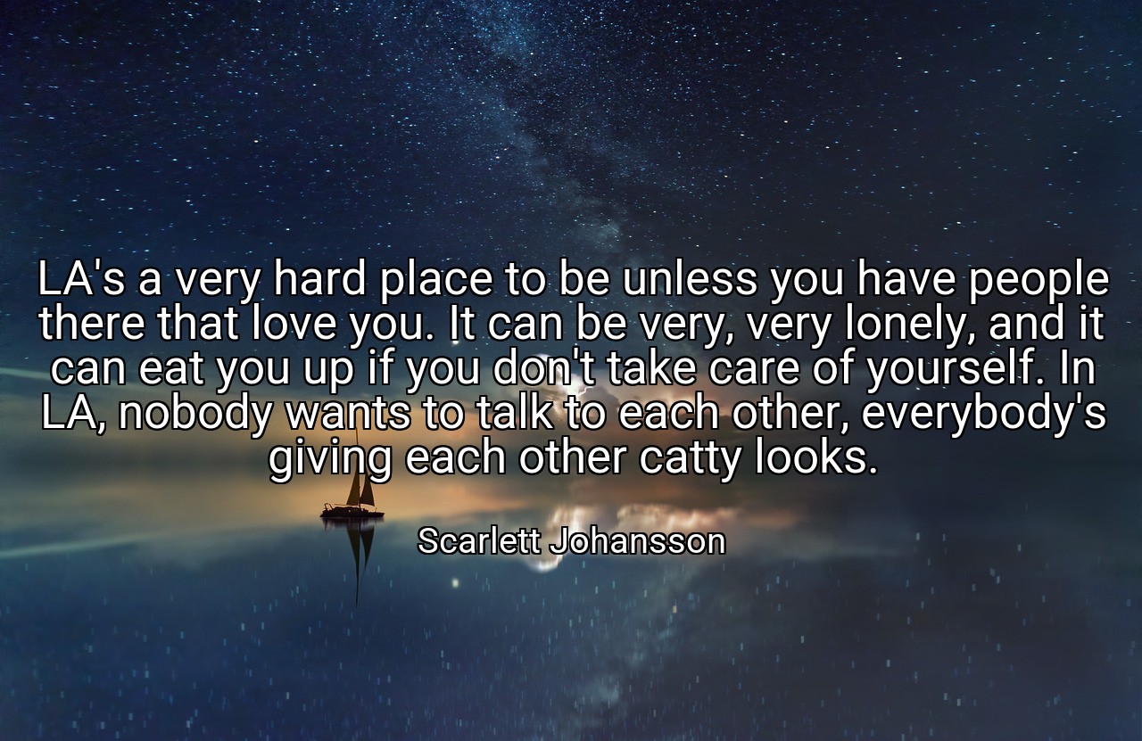 LA's a very hard place to be unless you have people there that love you. It can be very, very lonely, and it can eat you up if you don't take care of yourself. In LA, nobody wants to talk to each other, everybody's giving each other catty looks. - Scarlett Johansson