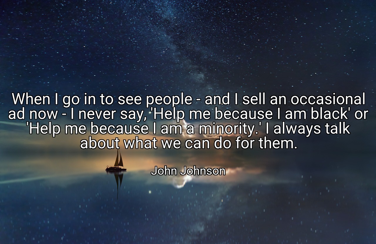 When I go in to see people - and I sell an occasional ad now - I never say, 'Help me because I am black' or 'Help me because I am a minority.' I always talk about what we can do for them. - John Johnson