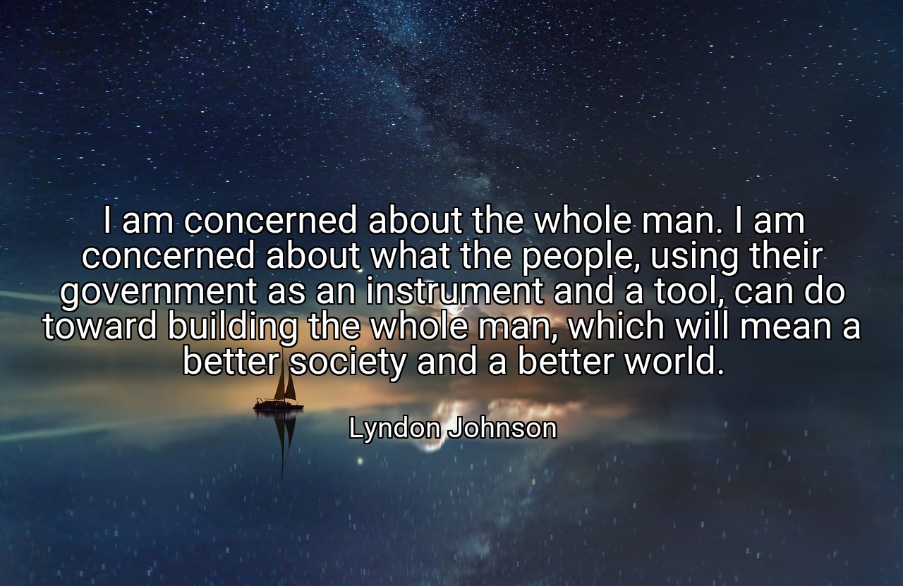 I am concerned about the whole man. I am concerned about what the people, using their government as an instrument and a tool, can do toward building the whole man, which will mean a better society and a better world. - Lyndon Johnson