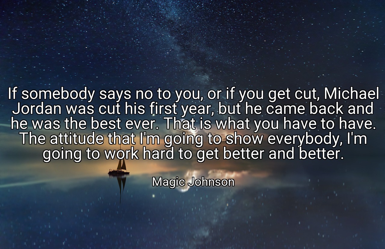 If somebody says no to you, or if you get cut, Michael Jordan was cut his first year, but he came back and he was the best ever. That is what you have to have. The attitude that I'm going to show everybody, I'm going to work hard to get better and better. - Magic Johnson