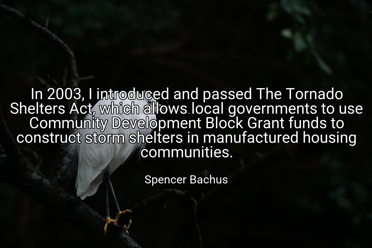In 2003, I introduced and passed The Tornado Shelters Act, which allows local governments to use Community Development Block Grant funds to construct storm shelters in manufactured housing communities. - Spencer Bachus