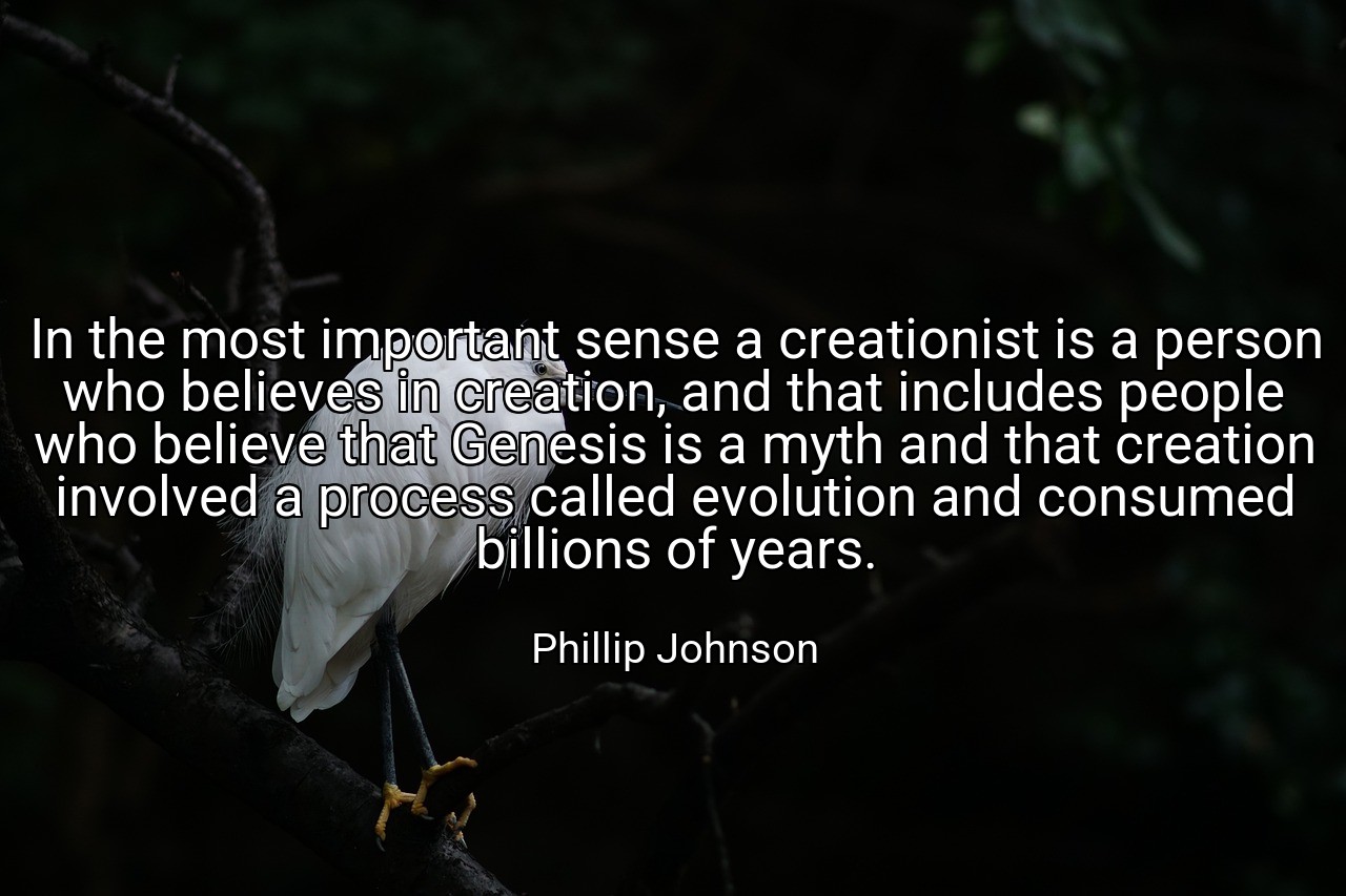 In the most important sense a creationist is a person who believes in creation, and that includes people who believe that Genesis is a myth and that creation involved a process called evolution and consumed billions of years. - Phillip Johnson