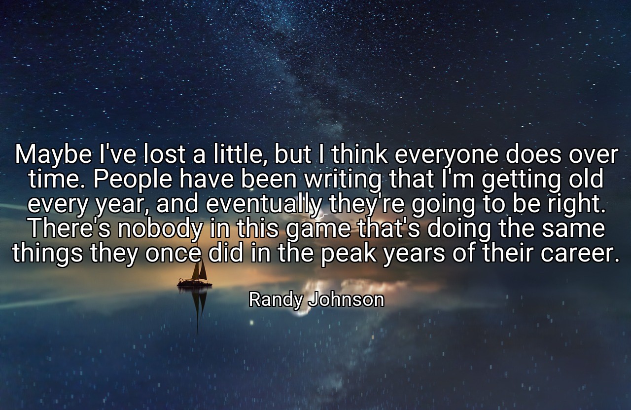 Maybe I've lost a little, but I think everyone does over time. People have been writing that I'm getting old every year, and eventually they're going to be right. There's nobody in this game that's doing the same things they once did in the peak years of their career. - Randy Johnson
