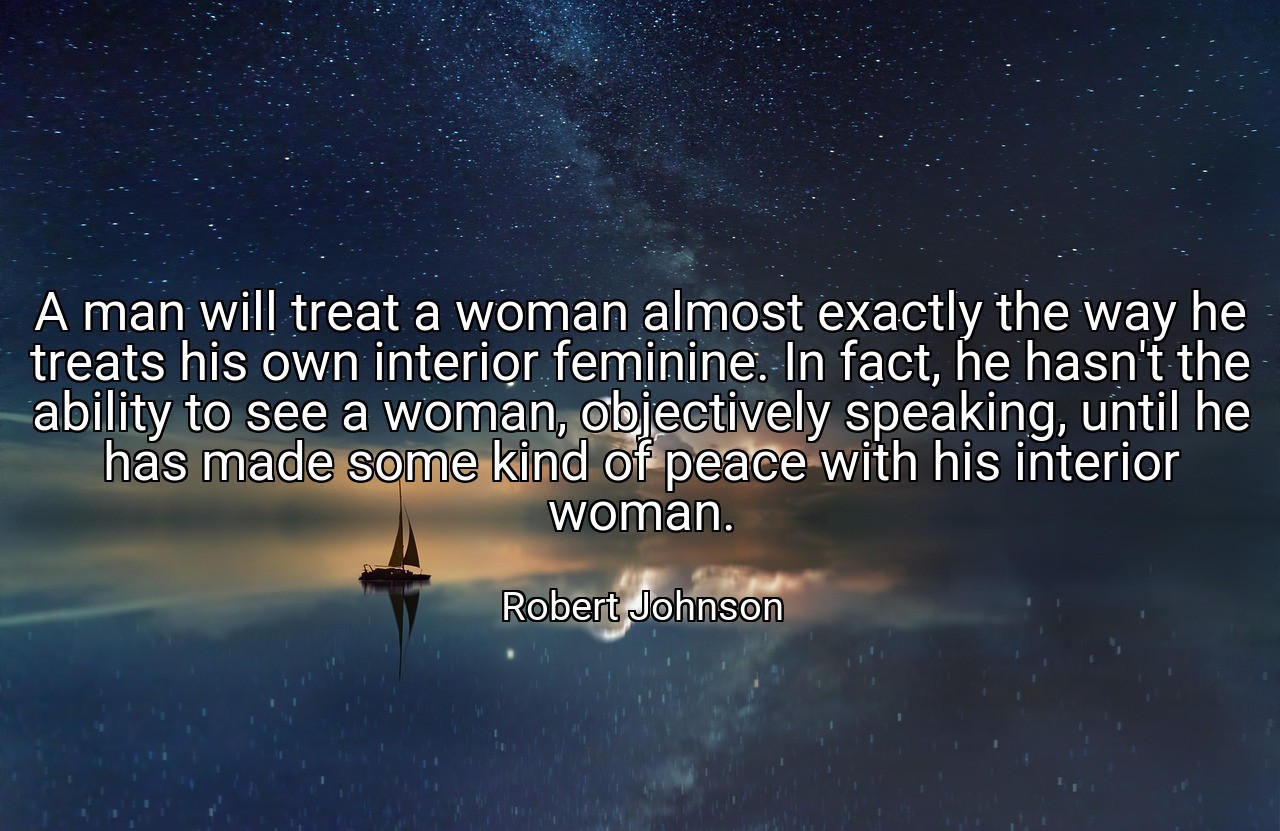 A man will treat a woman almost exactly the way he treats his own interior feminine. In fact, he hasn't the ability to see a woman, objectively speaking, until he has made some kind of peace with his interior woman. - Robert Johnson