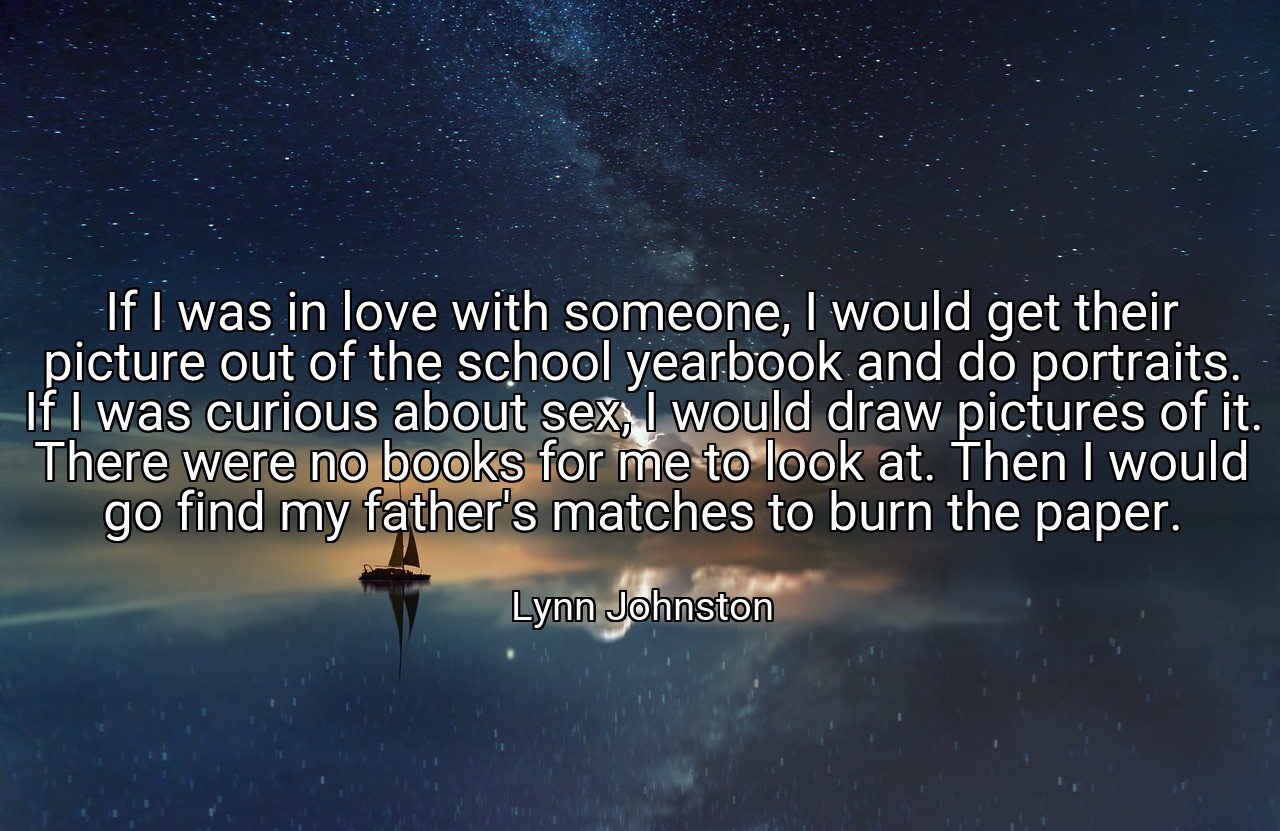 If I was in love with someone, I would get their picture out of the school yearbook and do portraits. If I was curious about sex, I would draw pictures of it. There were no books for me to look at. Then I would go find my father's matches to burn the paper. - Lynn Johnston
